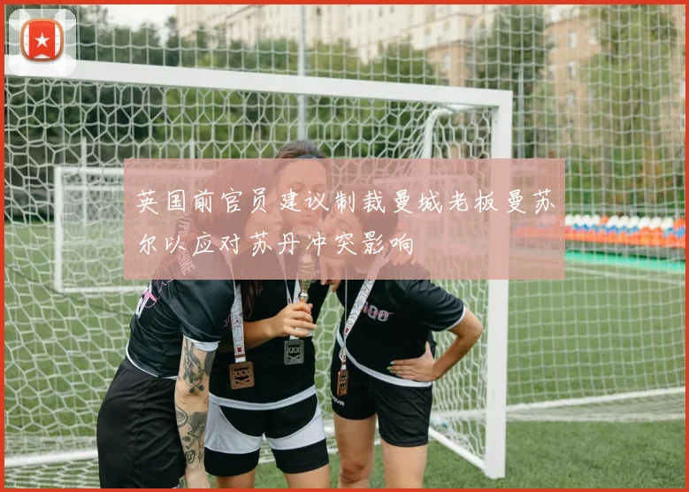 英国前官员建议制裁曼城老板曼苏尔以应对苏丹冲突影响