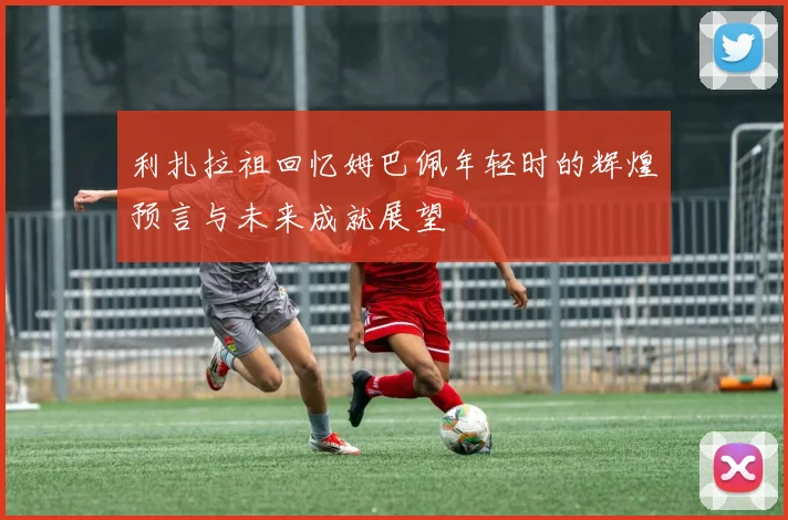 利扎拉祖回忆姆巴佩年轻时的辉煌预言与未来成就展望