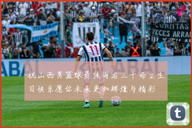 祝山西男篮球员焦海龙三十而立生日快乐愿你未来更加辉煌与精彩