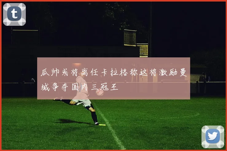 瓜帅或将离任卡拉格称这将激励曼城争夺国内三冠王