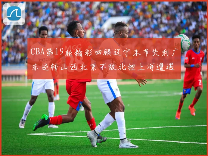 CBA第19轮精彩回顾辽宁末节失利广东逆转山西北京不敌北控上海遭遇浙江重创