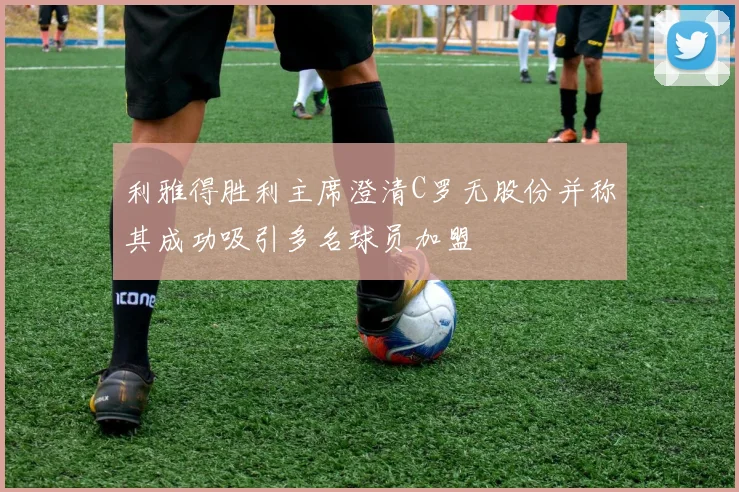 利雅得胜利主席澄清C罗无股份并称其成功吸引多名球员加盟