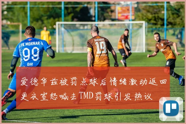 爱德华兹被罚点球后情绪激动返回更衣室怒喊去TMD罚球引发热议