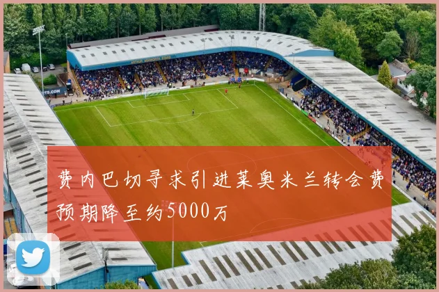 费内巴切寻求引进莱奥米兰转会费预期降至约5000万