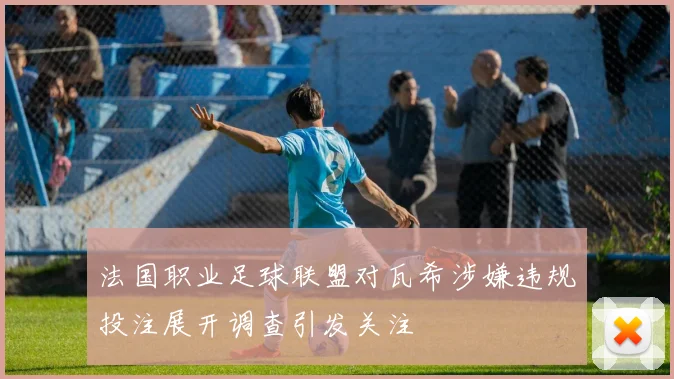法国职业足球联盟对瓦希涉嫌违规投注展开调查引发关注