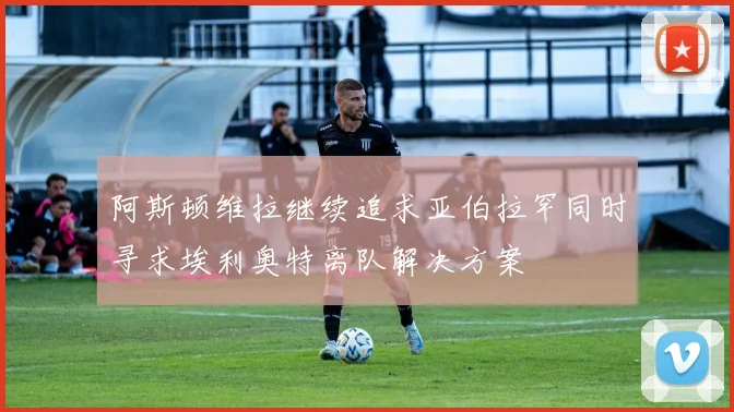 阿斯顿维拉继续追求亚伯拉罕同时寻求埃利奥特离队解决方案