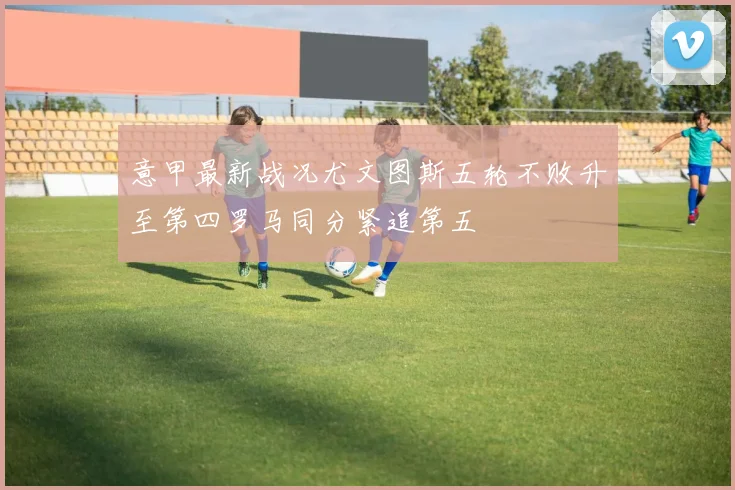 意甲最新战况尤文图斯五轮不败升至第四罗马同分紧追第五