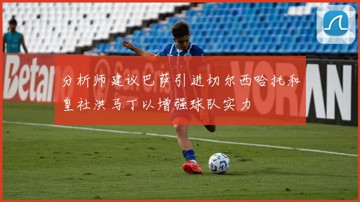 分析师建议巴萨引进切尔西哈托和皇社洪马丁以增强球队实力