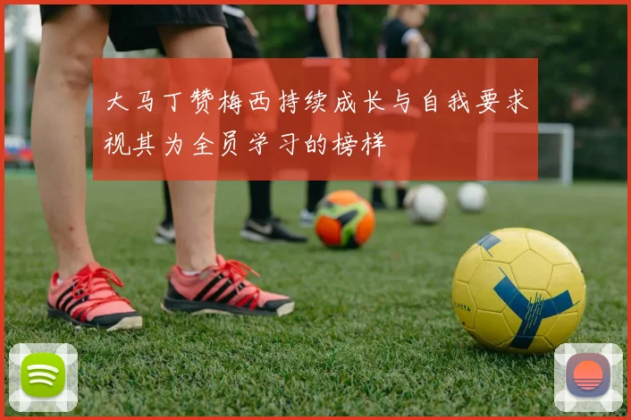 大马丁赞梅西持续成长与自我要求视其为全员学习的榜样