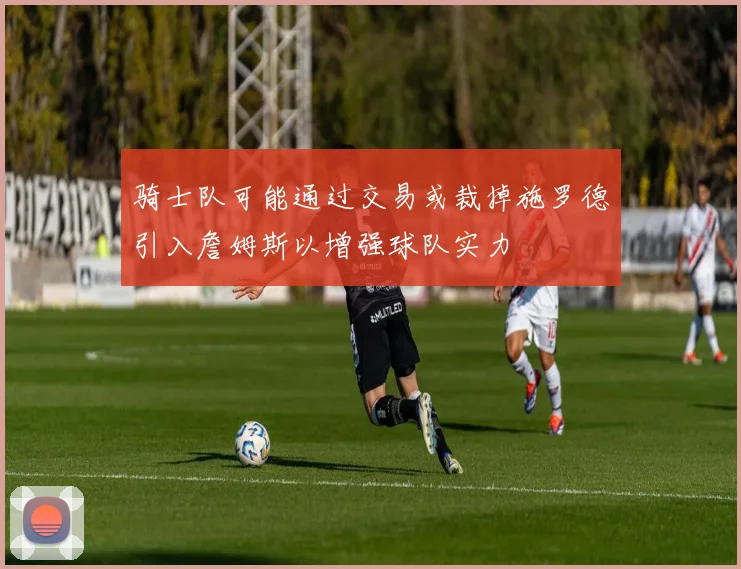 骑士队可能通过交易或裁掉施罗德引入詹姆斯以增强球队实力
