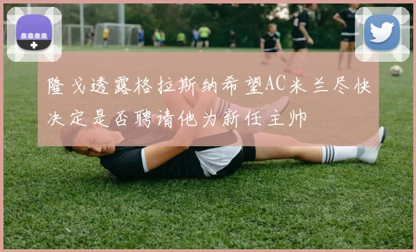 隆戈透露格拉斯纳希望AC米兰尽快决定是否聘请他为新任主帅