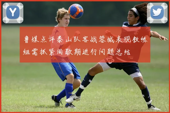 鲁媒点评泰山队客战蓉城表现教练组需抓紧间歇期进行问题总结