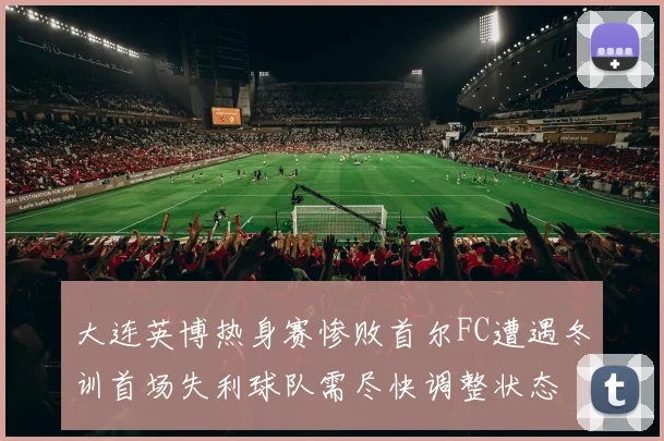 大连英博热身赛惨败首尔FC遭遇冬训首场失利球队需尽快调整状态