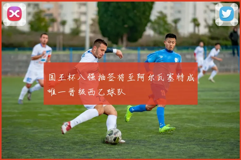 国王杯八强抽签将至阿尔瓦塞特成唯一晋级西乙球队