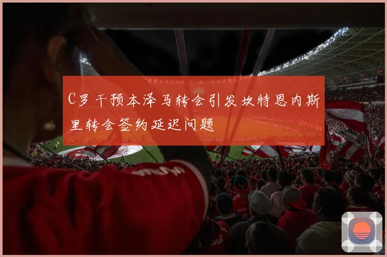 C罗干预本泽马转会引发坎特恩内斯里转会签约延迟问题