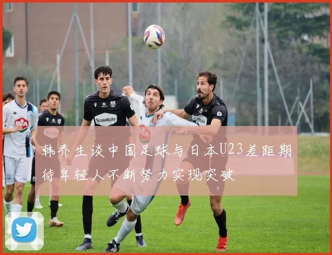 韩乔生谈中国足球与日本U23差距期待年轻人不断努力实现突破