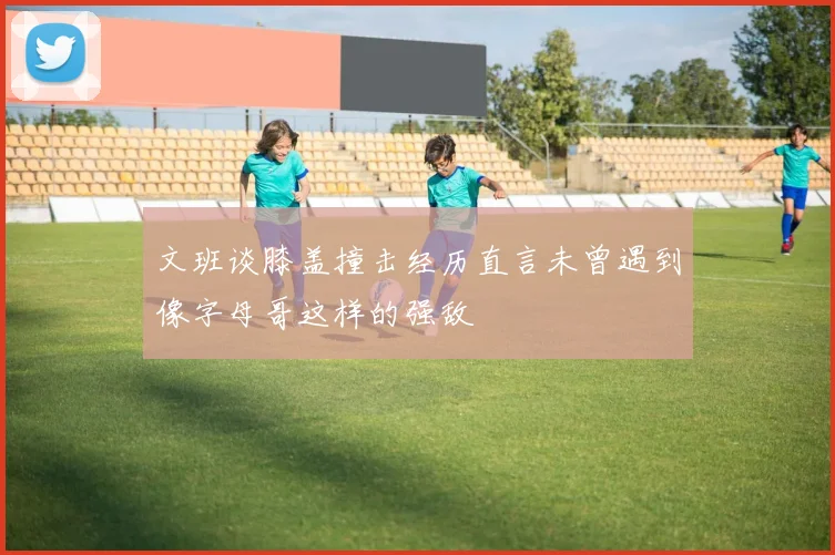 文班谈膝盖撞击经历直言未曾遇到像字母哥这样的强敌