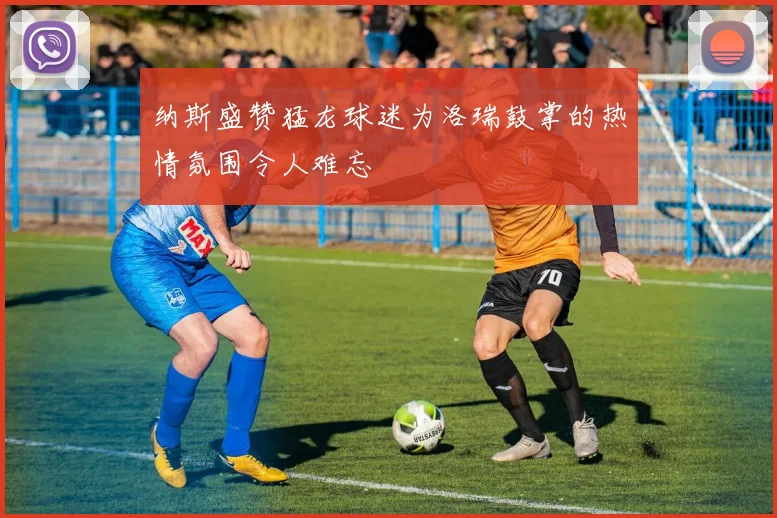 纳斯盛赞猛龙球迷为洛瑞鼓掌的热情氛围令人难忘