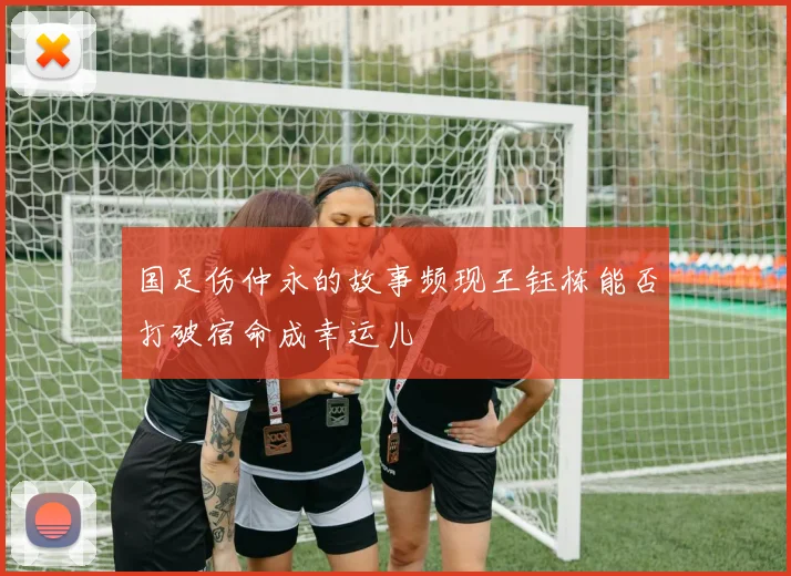 国足伤仲永的故事频现王钰栋能否打破宿命成幸运儿