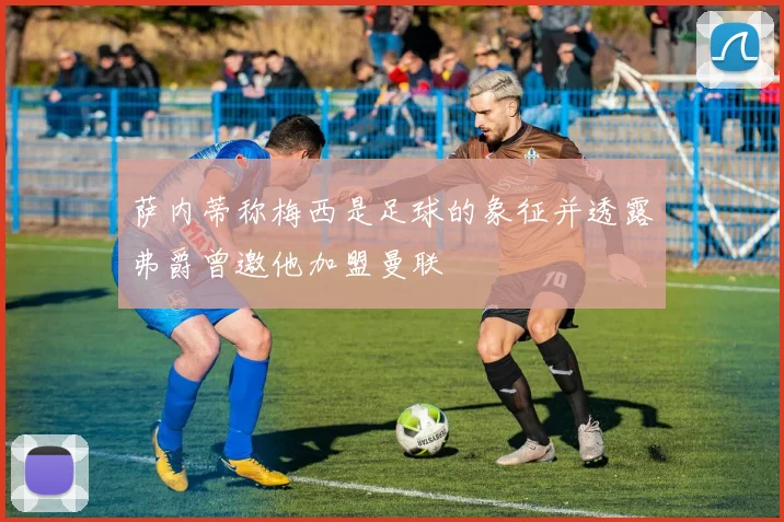 萨内蒂称梅西是足球的象征并透露弗爵曾邀他加盟曼联