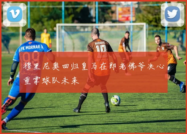 穆里尼奥回归皇马在即老佛爷决心重掌球队未来