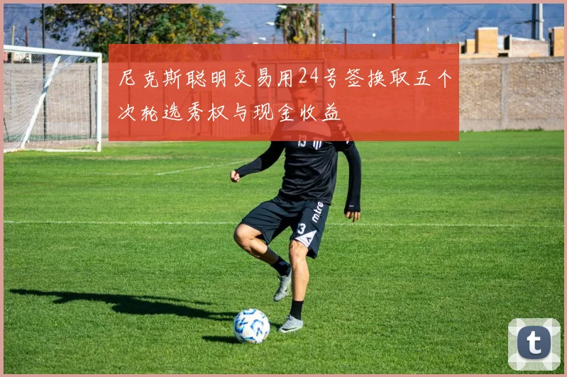 尼克斯聪明交易用24号签换取五个次轮选秀权与现金收益
