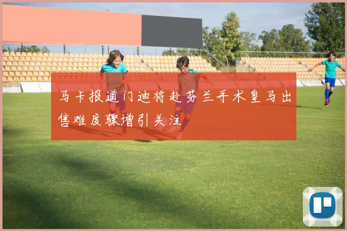 马卡报道门迪将赴芬兰手术皇马出售难度骤增引关注