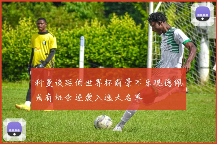 科曼谈廷伯世界杯前景不乐观德佩或有机会逆袭入选大名单
